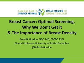 Breast Cancer: Optimal Screening,
Why We Don’t Get it
& The Importance of Breast Density
Paula B. Gordon, OBC, MD, FRCPC, FSBI
Clinical Professor, University of British Columbia
@DrPaulaGordon
 