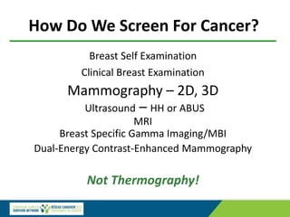 How Do We Screen For Cancer?
Breast Self Examination
Clinical Breast Examination
Mammography – 2D, 3D
Ultrasound – HH or ABUS
MRI
Breast Specific Gamma Imaging/MBI
Dual-Energy Contrast-Enhanced Mammography
Not Thermography!
 