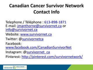 Canadian Cancer Survivor Network
Contact Info
Telephone / Téléphone : 613-898-1871
E-mail: jmanthorne@survivornet.ca or
info@survivornet.ca
Website: www.survivornet.ca
Twitter: @survivornetca
Facebook:
www.facebook.com/CanadianSurvivorNet
Instagram: @survivornet_ca
Pinterest: http://pinterest.com/survivornetwork/
 