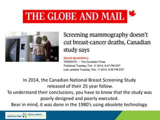 In 2014, the Canadian National Breast Screening Study
released of their 25 year follow.
To understand their conclusions, you have to know that the study was
poorly designed and poorly executed.
Bear in mind, it was done in the 1980’s using obsolete technology.
 
