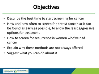 Objectives
• Describe the best time to start screening for cancer
• How and how often to screen for breast cancer so it can
be found as early as possible, to allow the least aggressive
options for treatment
• How to screen for recurrence in women who’ve had
cancer
• Explain why these methods are not always offered
• Suggest what you can do about it
 