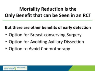 Mortality Reduction is the
Only Benefit that can be Seen in an RCT
But there are other benefits of early detection
• Option for Breast-conserving Surgery
• Option for Avoiding Axillary Dissection
• Option to Avoid Chemotherapy
 