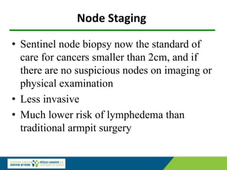 Node Staging
• Sentinel node biopsy now the standard of
care for cancers smaller than 2cm, and if
there are no suspicious nodes on imaging or
physical examination
• Less invasive
• Much lower risk of lymphedema than
traditional armpit surgery
 