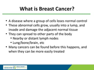 • A disease where a group of cells loses normal control
• These abnormal cells grow, usually into a lump, and
invade and damage the adjacent normal tissue
• They can spread to other parts of the body
• Nearby or distant lymph nodes
• Lung/bone/brain, etc
• Many cancers can be found before this happens, and
when they can be more easily treated
What is Breast Cancer?
 