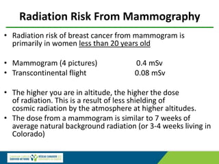 Radiation Risk From Mammography
• Radiation risk of breast cancer from mammogram is
primarily in women less than 20 years old
• Mammogram (4 pictures) 0.4 mSv
• Transcontinental flight 0.08 mSv
• The higher you are in altitude, the higher the dose
of radiation. This is a result of less shielding of
cosmic radiation by the atmosphere at higher altitudes.
• The dose from a mammogram is similar to 7 weeks of
average natural background radiation (or 3-4 weeks living in
Colorado)
 