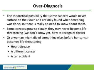 Over-Diagnosis
• The theoretical possibility that some cancers would never
surface on their own and are only found when screening
was done, so there is really no need to know about them.
• Some cancers grow so slowly, they may never become life-
threatening (we don’t know yet, how to recognize these)
• Or a woman might die of something else, before her cancer
becomes life-threatening
• Heart disease
• A different cancer
• A car accident
 