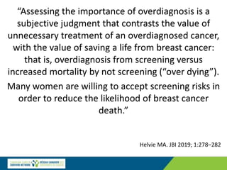 Helvie MA. JBI 2019; 1:278–282
“Assessing the importance of overdiagnosis is a
subjective judgment that contrasts the value of
unnecessary treatment of an overdiagnosed cancer,
with the value of saving a life from breast cancer:
that is, overdiagnosis from screening versus
increased mortality by not screening (“over dying”).
Many women are willing to accept screening risks in
order to reduce the likelihood of breast cancer
death.”
 