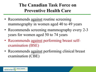 The Canadian Task Force on
Preventive Health Care
• Recommends against routine screening
mammography in women aged 40 to 49 years
• Recommends screening mammography every 2-3
years for women aged 50 to 74 years
• Recommends against performing breast self-
examination (BSE)
• Recommends against performing clinical breast
examination (CBE)
 