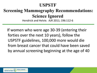 USPSTF
Screening Mammography Recommendations:
Science Ignored
Hendrick and Helvie. AJR 2011; 196:112-6
If women who were age 30-39 (entering their
forties over the next 10 years), follow the
USPSTF guidelines, 100,000 more would die
from breast cancer that could have been saved
by annual screening beginning at the age of 40
 