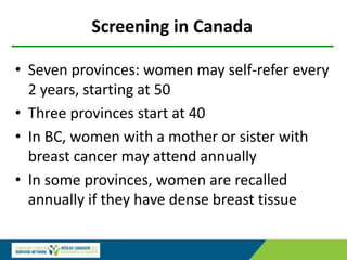 Screening in Canada
• Seven provinces: women may self-refer every
2 years, starting at 50
• Three provinces start at 40
• In BC, women with a mother or sister with
breast cancer may attend annually
• In some provinces, women are recalled
annually if they have dense breast tissue
 