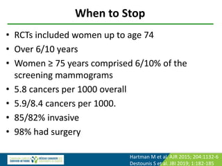 When to Stop
• RCTs included women up to age 74
• Over 6/10 years
• Women ≥ 75 years comprised 6/10% of the
screening mammograms
• 5.8 cancers per 1000 overall
• 5.9/8.4 cancers per 1000.
• 85/82% invasive
• 98% had surgery
Hartman M et al. AJR 2015; 204:1132-6
Destounis S et al. JBI 2019; 1:182-185
 