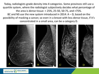 A B C D
Today, radiologists grade density into 4 categories. Some provinces still use a
quartile system, where the radiologist subjectively decides what percentage of
the area is dense tissue: < 25%, 25-50, 50-75, and >75%.
BC and NS use the new system introduced in 2014: A – D, based on the
possibility of masking a cancer, so even in a breast with less dense tissue, if it’s
concentrated in a small area, can be a category D.
B
 