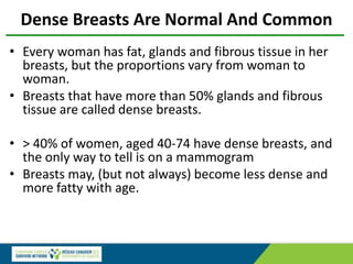 Dense Breasts Are Normal And Common
• Every woman has fat, glands and fibrous tissue in her
breasts, but the proportions vary from woman to
woman.
• Breasts that have more than 50% glands and fibrous
tissue are called dense breasts.
• > 40% of women, aged 40-74 have dense breasts, and
the only way to tell is on a mammogram
• Breasts may, (but not always) become less dense and
more fatty with age.
 
