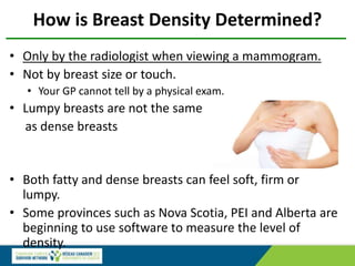 How is Breast Density Determined?
• Only by the radiologist when viewing a mammogram.
• Not by breast size or touch.
• Your GP cannot tell by a physical exam.
• Lumpy breasts are not the same
as dense breasts
• Both fatty and dense breasts can feel soft, firm or
lumpy.
• Some provinces such as Nova Scotia, PEI and Alberta are
beginning to use software to measure the level of
density.
 