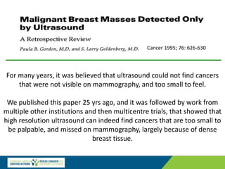For many years, it was believed that ultrasound could not find cancers
that were not visible on mammography, and too small to feel.
We published this paper 25 yrs ago, and it was followed by work from
multiple other institutions and then multicentre trials, that showed that
high resolution ultrasound can indeed find cancers that are too small to
be palpable, and missed on mammography, largely because of dense
breast tissue.
Cancer 1995; 76: 626-630
 