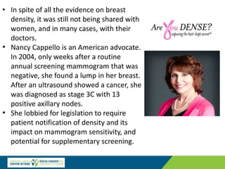 • In spite of all the evidence on breast
density, it was still not being shared with
women, and in many cases, with their
doctors.
• Nancy Cappello is an American advocate.
In 2004, only weeks after a routine
annual screening mammogram that was
negative, she found a lump in her breast.
After an ultrasound showed a cancer, she
was diagnosed as stage 3C with 13
positive axillary nodes.
• She lobbied for legislation to require
patient notification of density and its
impact on mammogram sensitivity, and
potential for supplementary screening.
 