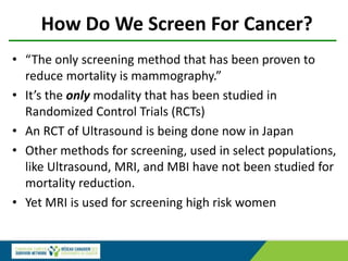 How Do We Screen For Cancer?
• “The only screening method that has been proven to
reduce mortality is mammography.”
• It’s the only modality that has been studied in
Randomized Control Trials (RCTs)
• An RCT of Ultrasound is being done now in Japan
• Other methods for screening, used in select populations,
like Ultrasound, MRI, and MBI have not been studied for
mortality reduction.
• Yet MRI is used for screening high risk women
 