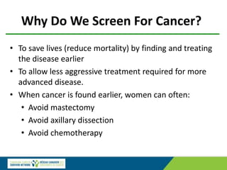 Why Do We Screen For Cancer?
• To save lives (reduce mortality) by finding and treating
the disease earlier
• To allow less aggressive treatment required for more
advanced disease.
• When cancer is found earlier, women can often:
• Avoid mastectomy
• Avoid axillary dissection
• Avoid chemotherapy
 