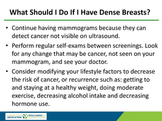 What Should I Do If I Have Dense Breasts?
• Continue having mammograms because they can
detect cancer not visible on ultrasound.
• Perform regular self-exams between screenings. Look
for any change that may be cancer, not seen on your
mammogram, and see your doctor.
• Consider modifying your lifestyle factors to decrease
the risk of cancer, or recurrence such as: getting to
and staying at a healthy weight, doing moderate
exercise, decreasing alcohol intake and decreasing
hormone use.
 