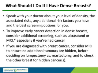 What Should I Do If I Have Dense Breasts?
• Speak with your doctor about: your level of density, the
associated risks, any additional risk factors you have
and the best screening options for you.
• To improve early cancer detection in dense breasts,
consider additional screening, such as ultrasound or
MRI,* especially if you’ve had cancer
• If you are diagnosed with breast cancer, consider MRI
to ensure no additional tumours are hidden, before
deciding on lumpectomy vs. mastectomy, and to check
the other breast for hidden cancer(s).
 