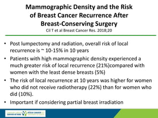 Mammographic Density and the Risk
of Breast Cancer Recurrence After
Breast-Conserving Surgery
Cil T et al Breast Cancer Res. 2018;20
• Post lumpectomy and radiation, overall risk of local
recurrence is ~ 10-15% in 10 years
• Patients with high mammographic density experienced a
much greater risk of local recurrence (21%)compared with
women with the least dense breasts (5%)
• The risk of local recurrence at 10 years was higher for women
who did not receive radiotherapy (22%) than for women who
did (10%).
• Important if considering partial breast irradiation
 