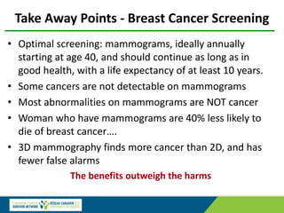 Take Away Points - Breast Cancer Screening
• Optimal screening: mammograms, ideally annually
starting at age 40, and should continue as long as in
good health, with a life expectancy of at least 10 years.
• Some cancers are not detectable on mammograms
• Most abnormalities on mammograms are NOT cancer
• Woman who have mammograms are 40% less likely to
die of breast cancer….
• 3D mammography finds more cancer than 2D, and has
fewer false alarms
The benefits outweigh the harms
 