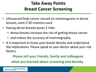 Take Away Points
Breast Cancer Screening
• Ultrasound finds cancer missed on mammograms in dense
breasts, even if 3D mammo used
• Having dense breasts poses 2 risks:
• dense breasts increase the risk of getting breast cancer
• and reduce the accuracy of mammography
• It is important to know your breast density and understand
the implications. Please speak to your doctor about your risk
factors.
Please tell your friends, family and colleagues
what you learned about screening and density.
 