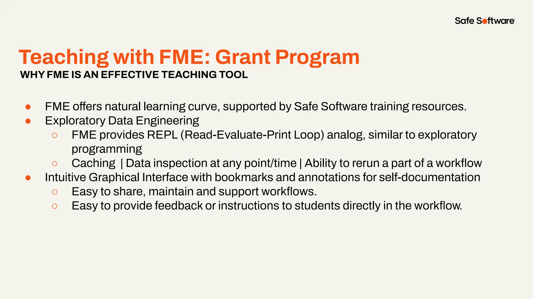 Teaching with FME: Grant Program
● FME offers natural learning curve, supported by Safe Software training resources.
● Exploratory Data Engineering
○ FME provides REPL (Read-Evaluate-Print Loop) analog, similar to exploratory
programming
○ Caching | Data inspection at any point/time | Ability to rerun a part of a workﬂow
● Intuitive Graphical Interface with bookmarks and annotations for self-documentation
○ Easy to share, maintain and support workﬂows.
○ Easy to provide feedback or instructions to students directly in the workﬂow.
WHYFME IS AN EFFECTIVE TEACHING TOOL
 