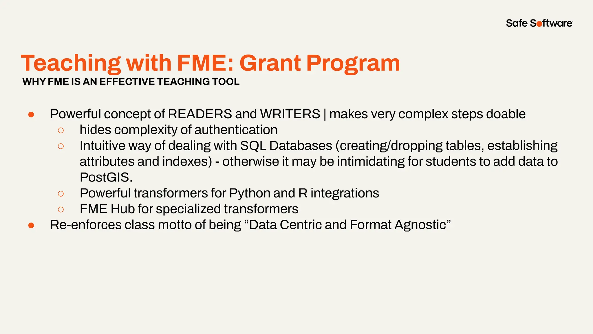 Teaching with FME: Grant Program
● Powerful concept of READERS and WRITERS | makes very complex steps doable
○ hides complexity of authentication
○ Intuitive way of dealing with SQL Databases (creating/dropping tables, establishing
attributes and indexes) - otherwise it may be intimidating for students to add data to
PostGIS.
○ Powerful transformers for Python and R integrations
○ FME Hub for specialized transformers
● Re-enforces class motto of being “Data Centric and Format Agnostic”
WHYFME IS AN EFFECTIVE TEACHING TOOL
 
