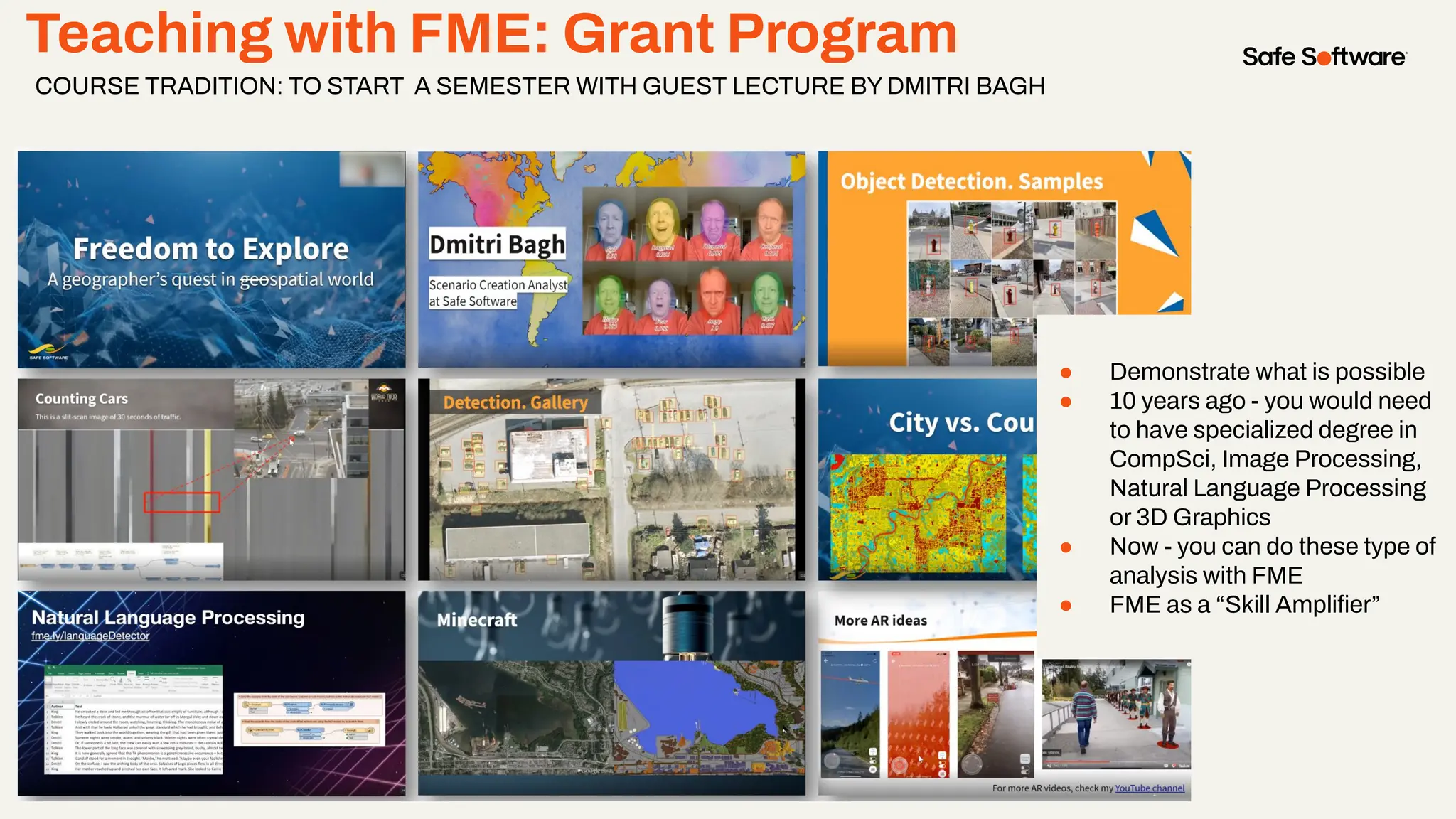 Teaching with FME: Grant Program
COURSE TRADITION: TO START A SEMESTER WITH GUEST LECTURE BY DMITRI BAGH
● Demonstrate what is possible
● 10 years ago - you would need
to have specialized degree in
CompSci, Image Processing,
Natural Language Processing
or 3D Graphics
● Now - you can do these type of
analysis with FME
● FME as a “Skill Ampliﬁer”
 