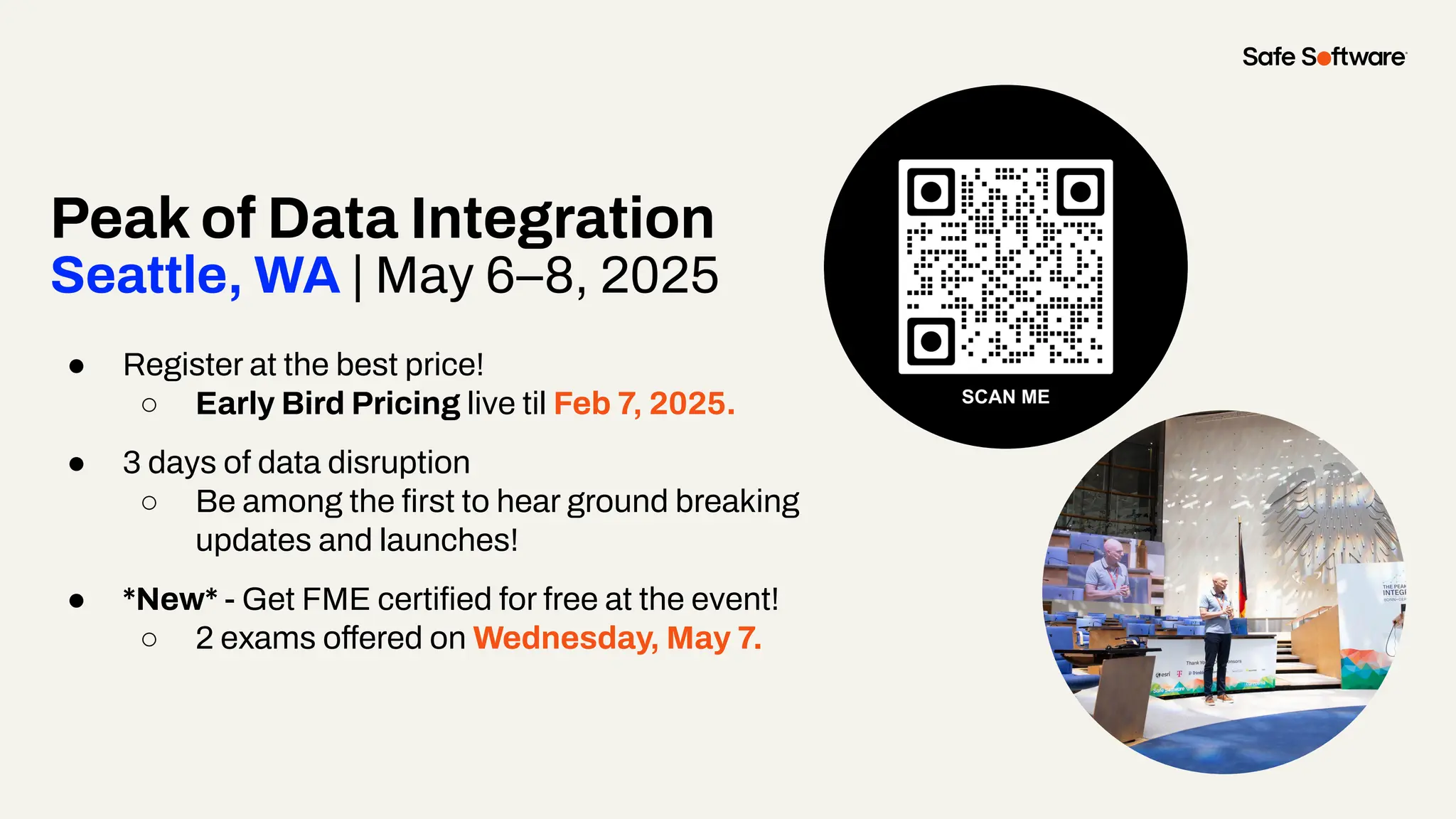 Peak of Data Integration
Seattle, WA | May 6–8, 2025
● Register at the best price!
○ Early Bird Pricing live til Feb 7, 2025.
● 3 days of data disruption
○ Be among the ﬁrst to hear ground breaking
updates and launches!
● *New* - Get FME certiﬁed for free at the event!
○ 2 exams offered on Wednesday, May 7.
 
