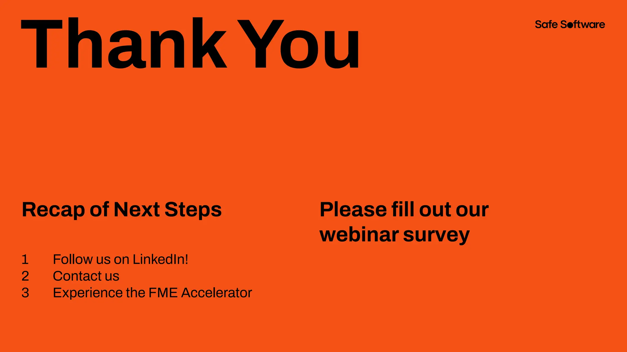 ThankYou
Recap of Next Steps
1 Follow us on LinkedIn!
2 Contact us
3 Experience the FME Accelerator
Please ﬁll out our
webinar survey
 