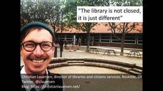 Christian Lauersen, director of libraries and citizens services, Roskilde, DK
Twitter: @clauersen
Blog: https://christianlauersen.net/
”The library is not closed,
it is just different”
 