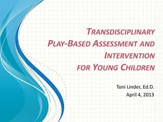 TRANSDISCIPLINARY
PLAY-BASED ASSESSMENT AND
INTERVENTION
FOR YOUNG CHILDREN
Toni Linder, Ed.D.
April 4, 2013
 