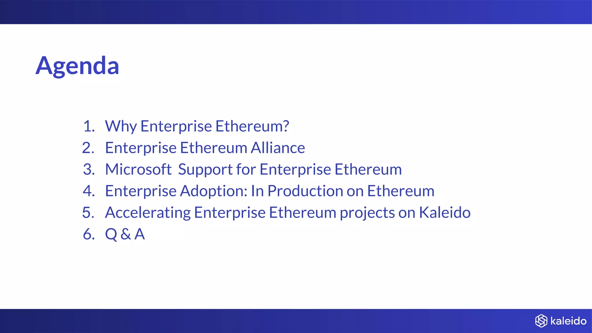 Agenda
1. Why Enterprise Ethereum?
2. Enterprise Ethereum Alliance
3. Microsoft Support for Enterprise Ethereum
4. Enterprise Adoption: In Production on Ethereum
5. Accelerating Enterprise Ethereum projects on Kaleido
6. Q & A
 