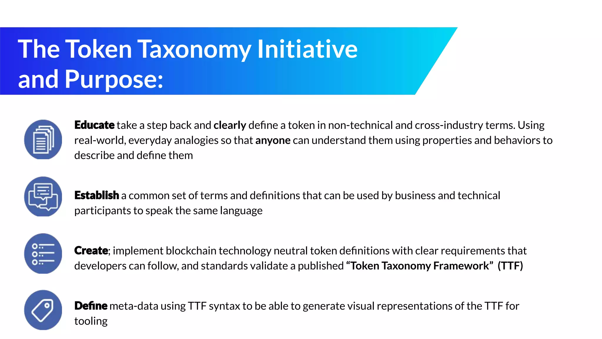 The Token Taxonomy Initiative
and Purpose:
take a step back and clearly deﬁne a token in non-technical and cross-industry terms. Using
real-world, everyday analogies so that anyone can understand them using properties and behaviors to
describe and deﬁne them
a common set of terms and deﬁnitions that can be used by business and technical
participants to speak the same language
; implement blockchain technology neutral token deﬁnitions with clear requirements that
developers can follow, and standards validate a published “Token Taxonomy Framework” (TTF)
meta-data using TTF syntax to be able to generate visual representations of the TTF for
tooling
 