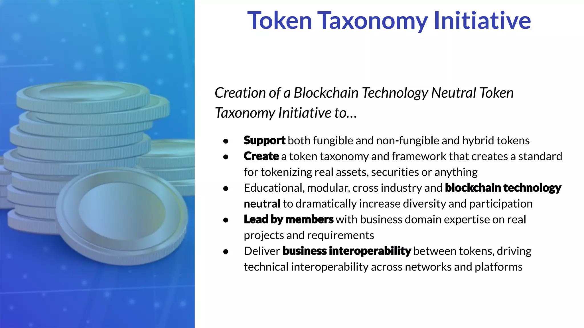 Creation of a Blockchain Technology Neutral Token
Taxonomy Initiative to…
● both fungible and non-fungible and hybrid tokens
● a token taxonomy and framework that creates a standard
for tokenizing real assets, securities or anything
● Educational, modular, cross industry and
neutral to dramatically increase diversity and participation
● with business domain expertise on real
projects and requirements
● Deliver between tokens, driving
technical interoperability across networks and platforms
Token Taxonomy Initiative
 