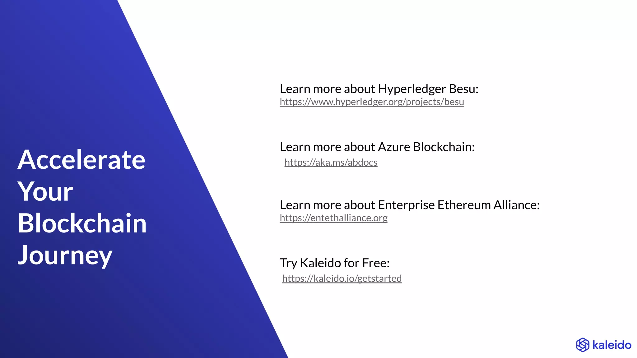 Accelerate
Your
Blockchain
Journey
Learn more about Hyperledger Besu:
https://www.hyperledger.org/projects/besu
Learn more about Azure Blockchain:
https://aka.ms/abdocs
Learn more about Enterprise Ethereum Alliance:
https://entethalliance.org
Try Kaleido for Free:
https://kaleido.io/getstarted
 