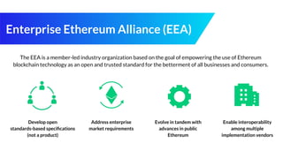 Enterprise Ethereum Alliance (EEA)
The EEA is a member-led industry organization based on the goal of empowering the use of Ethereum
blockchain technology as an open and trusted standard for the betterment of all businesses and consumers.
Develop open
standards-based speciﬁcations
(not a product)
Address enterprise
market requirements
Evolve in tandem with
advances in public
Ethereum
Enable interoperability
among multiple
implementation vendors
 