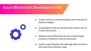 Azure Blockchain Development Kit
● Create, connect to, build and deploy smart contracts on
Ethereum ledgers
● Leveraging the tools you already know and love such as
Trufﬂe and Ganache
● Deploy to Azure Blockchain Service, locally through
Ganache, or Ethereum mainnet and testnet
● Low/no-code integration through Logic App connectors,
Microsoft Flow and Power Apps
 