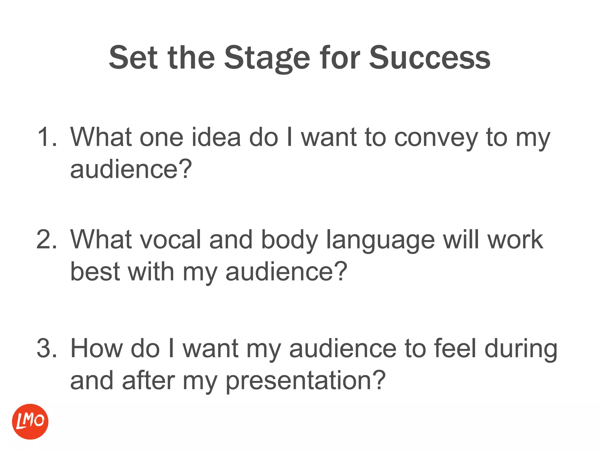 Set the Stage for Success
1. What one idea do I want to convey to my
audience?
2. What vocal and body language will work
best with my audience?
3. How do I want my audience to feel during
and after my presentation?
 