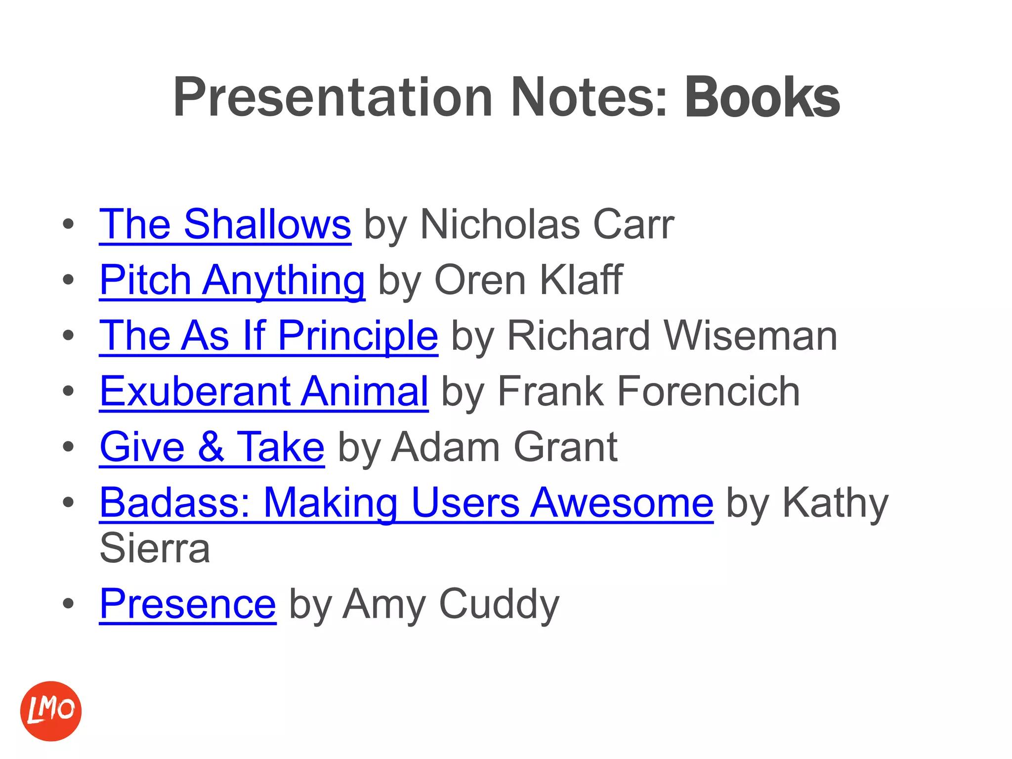 Presentation Notes: Books
• The Shallows by Nicholas Carr
• Pitch Anything by Oren Klaff
• The As If Principle by Richard Wiseman
• Exuberant Animal by Frank Forencich
• Give & Take by Adam Grant
• Badass: Making Users Awesome by Kathy
Sierra
• Presence by Amy Cuddy
 