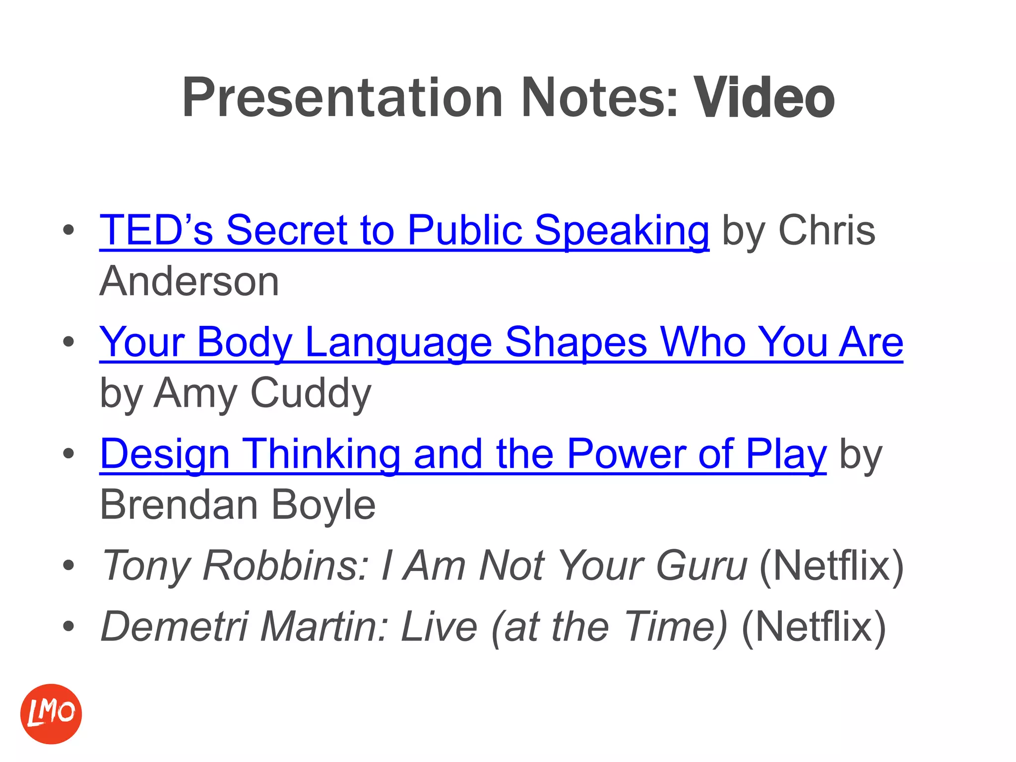 Presentation Notes: Video
• TED’s Secret to Public Speaking by Chris
Anderson
• Your Body Language Shapes Who You Are
by Amy Cuddy
• Design Thinking and the Power of Play by
Brendan Boyle
• Tony Robbins: I Am Not Your Guru (Netflix)
• Demetri Martin: Live (at the Time) (Netflix)
 