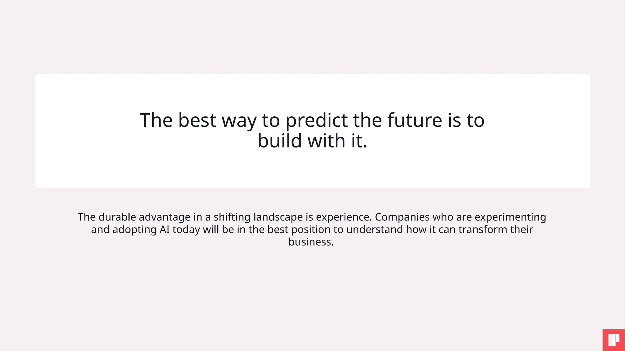 The best way to predict the future is to
build with it.
The durable advantage in a shifting landscape is experience. Companies who are experimenting
and adopting AI today will be in the best position to understand how it can transform their
business.
 