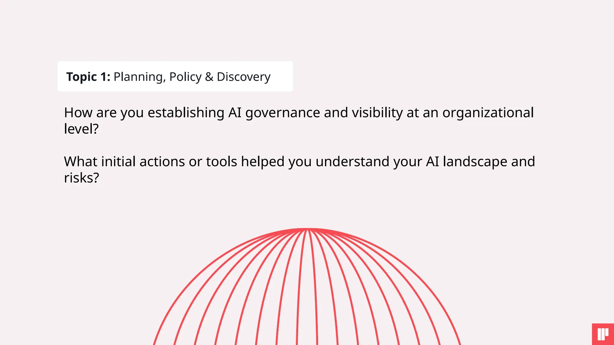 Topic 1: Planning, Policy & Discovery
How are you establishing AI governance and visibility at an organizational
level?
What initial actions or tools helped you understand your AI landscape and
risks?
 