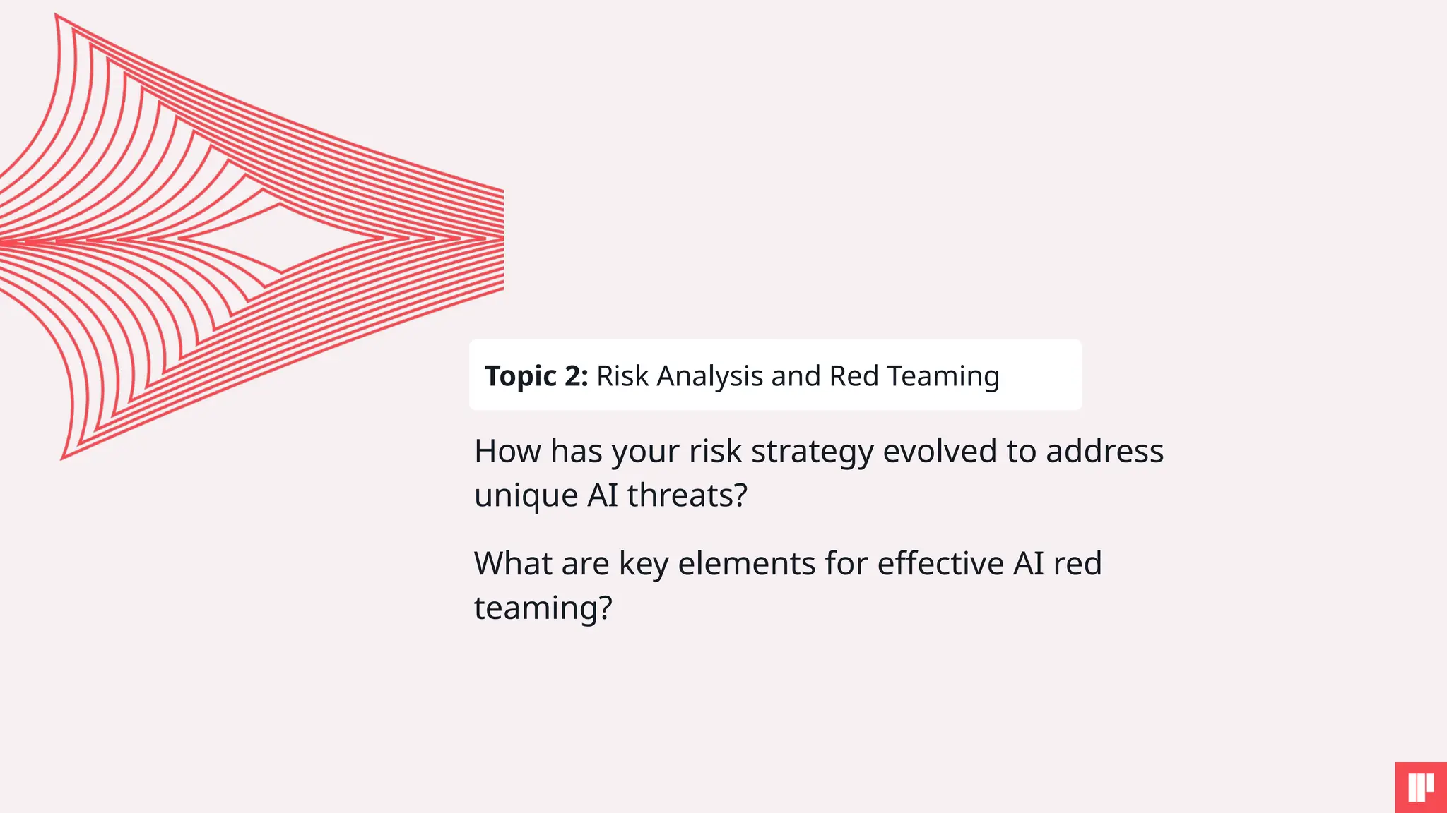 How has your risk strategy evolved to address
unique AI threats?
What are key elements for effective AI red
teaming?
Topic 2: Risk Analysis and Red Teaming
 