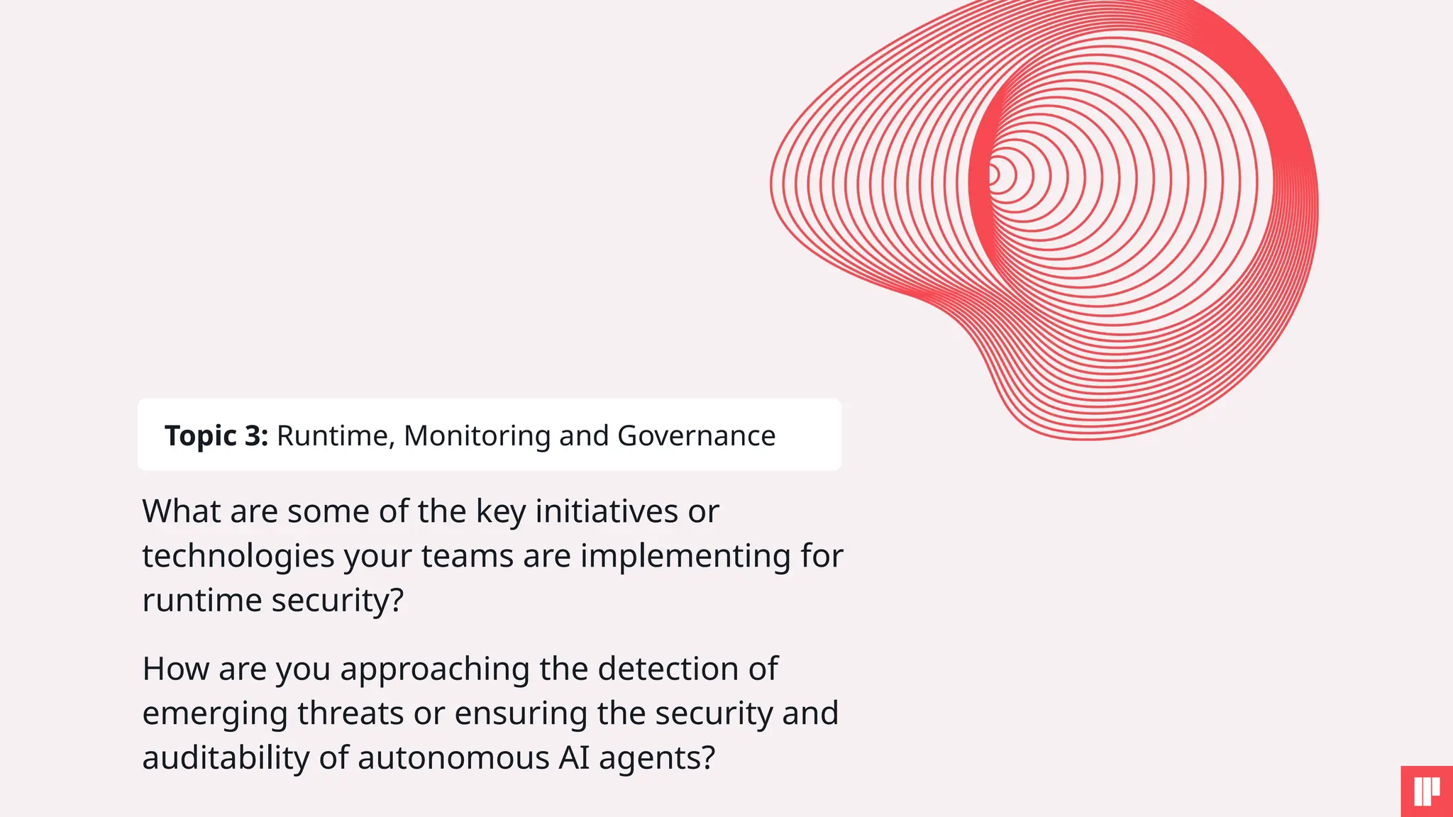 What are some of the key initiatives or
technologies your teams are implementing for
runtime security?
How are you approaching the detection of
emerging threats or ensuring the security and
auditability of autonomous AI agents?
Topic 3: Runtime, Monitoring and Governance
 