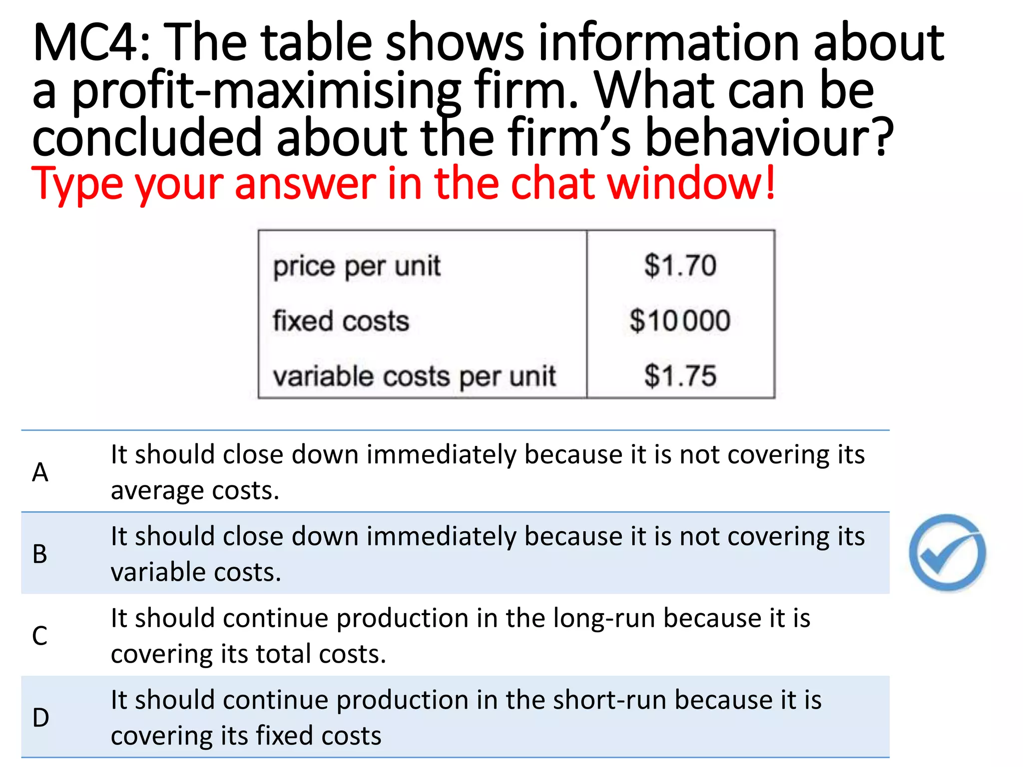 MC4: The table shows information about
a profit-maximising firm. What can be
concluded about the firm’s behaviour?
Type your answer in the chat window!
A
It should close down immediately because it is not covering its
average costs.
B
It should close down immediately because it is not covering its
variable costs.
C
It should continue production in the long-run because it is
covering its total costs.
D
It should continue production in the short-run because it is
covering its fixed costs
 