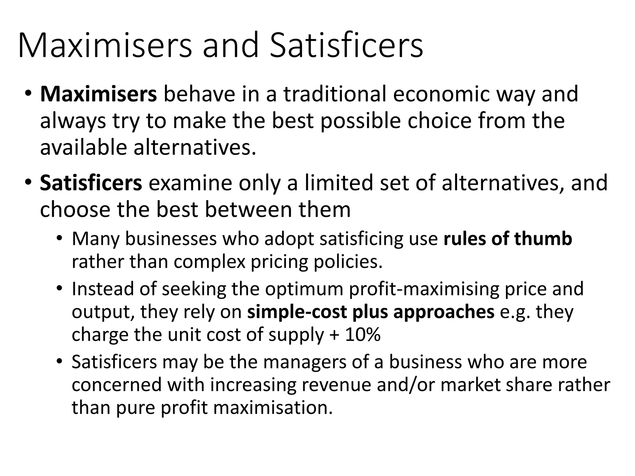 Maximisers and Satisficers
• Maximisers behave in a traditional economic way and
always try to make the best possible choice from the
available alternatives.
• Satisficers examine only a limited set of alternatives, and
choose the best between them
• Many businesses who adopt satisficing use rules of thumb
rather than complex pricing policies.
• Instead of seeking the optimum profit-maximising price and
output, they rely on simple-cost plus approaches e.g. they
charge the unit cost of supply + 10%
• Satisficers may be the managers of a business who are more
concerned with increasing revenue and/or market share rather
than pure profit maximisation.
 