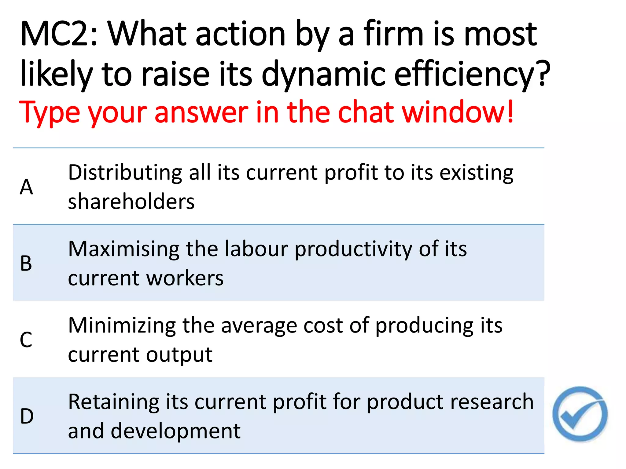 MC2: What action by a firm is most
likely to raise its dynamic efficiency?
Type your answer in the chat window!
A
Distributing all its current profit to its existing
shareholders
B
Maximising the labour productivity of its
current workers
C
Minimizing the average cost of producing its
current output
D
Retaining its current profit for product research
and development
 